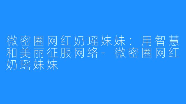 微密圈网红奶瑶妹妹：用智慧和美丽征服网络-微密圈网红奶瑶妹妹