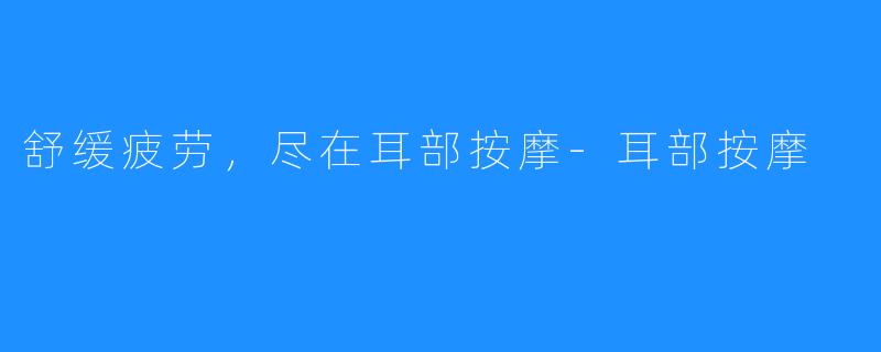 舒缓疲劳,尽在耳部按摩-耳部按摩