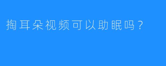 掏耳朵视频可以助眠吗？