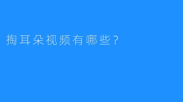 掏耳朵视频：探究耳朵清洁中的那些秘密