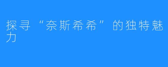 探寻“奈斯希希”的独特魅力