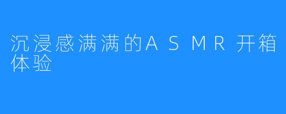 沉浸感满满的ASMR开箱体验