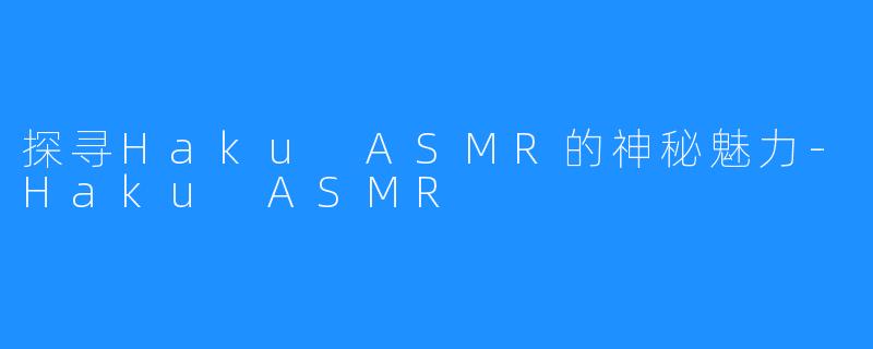 探寻Haku ASMR的神秘魅力-Haku ASMR