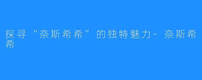 探寻“奈斯希希”的独特魅力-奈斯希希 