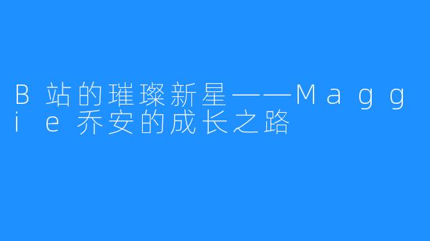 B站的璀璨新星——Maggie乔安的成长之路