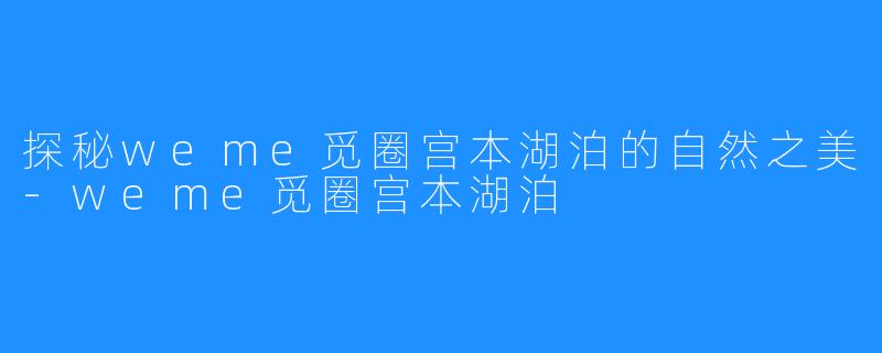 探秘weme觅圈宫本湖泊的自然之美-weme觅圈宫本湖泊