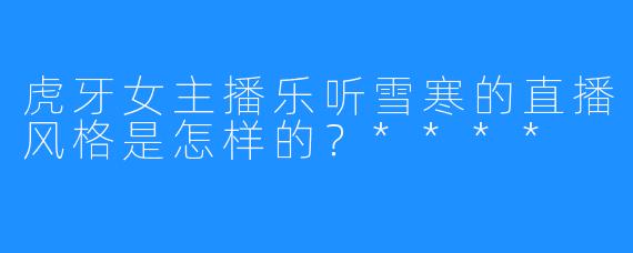 虎牙女主播乐听雪寒的直播风格是怎样的？****