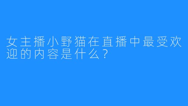 女主播小野猫在直播中最受欢迎的内容是什么？