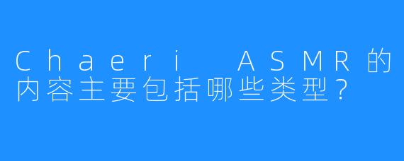 Chaeri ASMR的内容主要包括哪些类型？