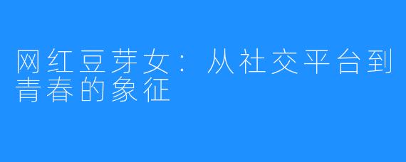 网红豆芽女:从社交平台到青春的象征