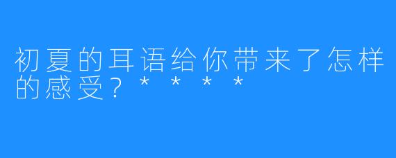 初夏的耳语给你带来了怎样的感受？****