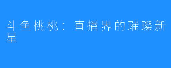 斗鱼桃桃:直播界的璀璨新星