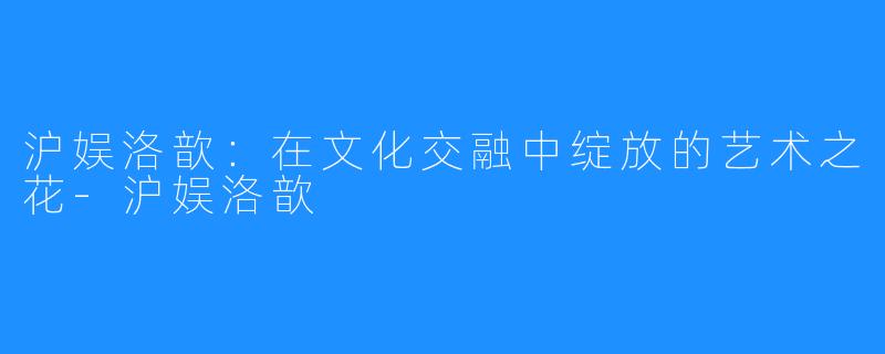 沪娱洛歆:在文化交融中绽放的艺术之花-沪娱洛歆