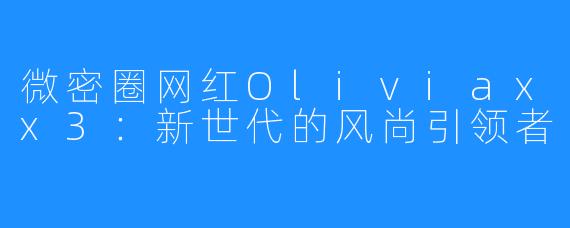 微密圈网红Oliviaxx3:新世代的风尚引领者