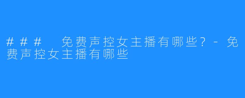 ### 免费声控女主播有哪些?-免费声控女主播有哪些