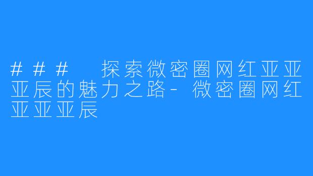 ### 探索微密圈网红亚亚亚辰的魅力之路-微密圈网红亚亚亚辰