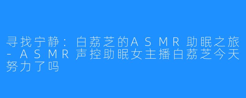 寻找宁静:白荔芝的ASMR助眠之旅-ASMR声控助眠女主播白荔芝今天努力了吗