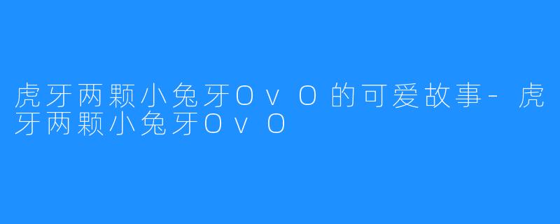 虎牙两颗小兔牙OvO的可爱故事-虎牙两颗小兔牙OvO