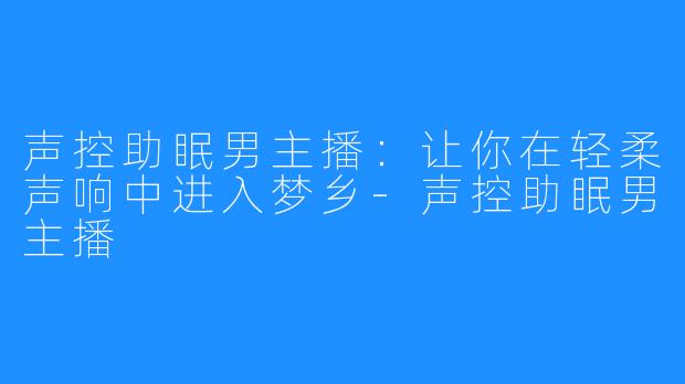 声控助眠男主播：让你在轻柔声响中进入梦乡-声控助眠男主播