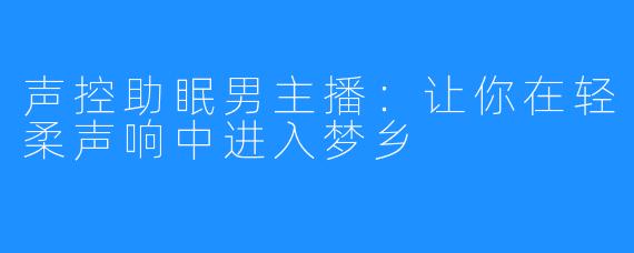 声控助眠男主播：让你在轻柔声响中进入梦乡