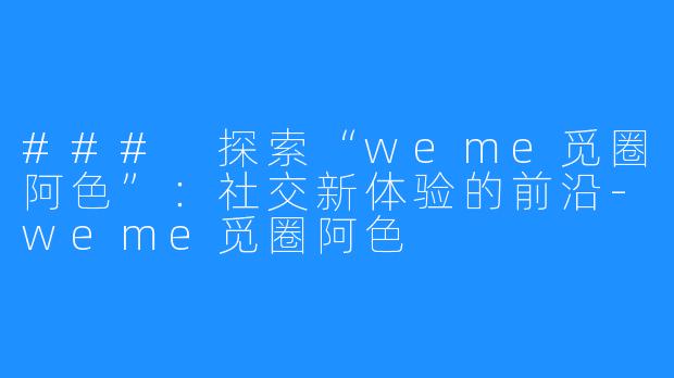 ### 探索“weme觅圈阿色”:社交新体验的前沿-weme觅圈阿色