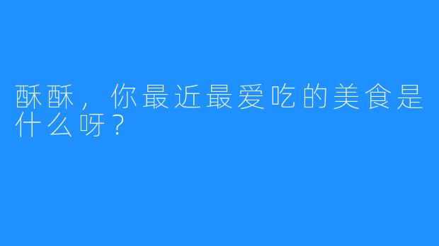 酥酥，你最近最爱吃的美食是什么呀？