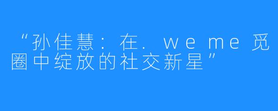 “孙佳慧：在.weme觅圈中绽放的社交新星”