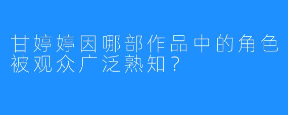 甘婷婷因哪部作品中的角色被观众广泛熟知？