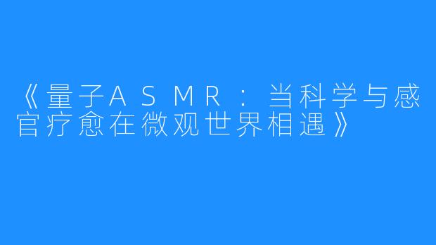 《量子ASMR:当科学与感官疗愈在微观世界相遇》