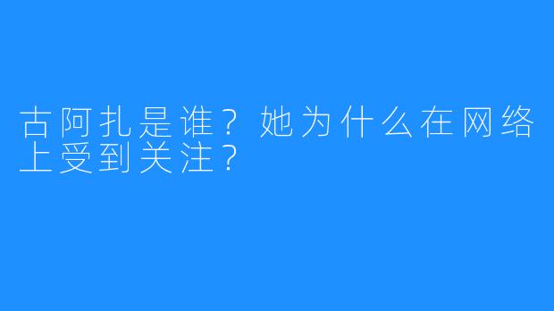 古阿扎是谁？她为什么在网络上受到关注？
