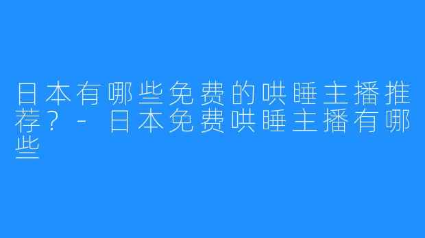 日本有哪些免费的哄睡主播推荐?-日本免费哄睡主播有哪些