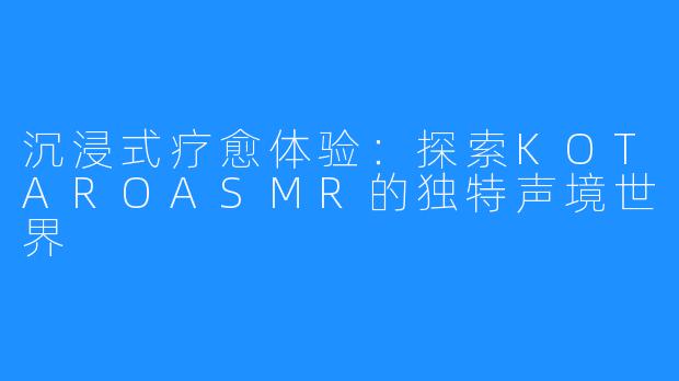 沉浸式疗愈体验:探索KOTAROASMR的独特声境世界
