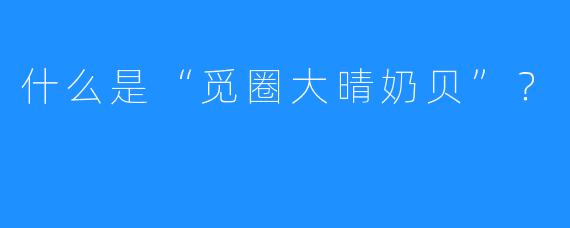 什么是“觅圈大晴奶贝”？