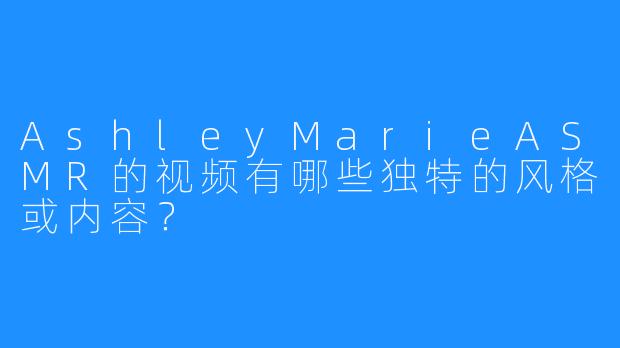 AshleyMarieASMR的视频有哪些独特的风格或内容？