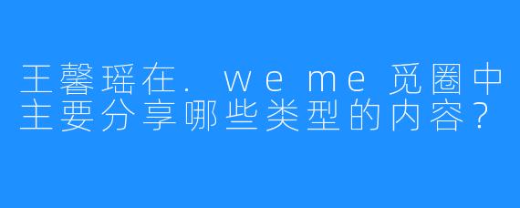 王馨瑶在.weme觅圈中主要分享哪些类型的内容？
