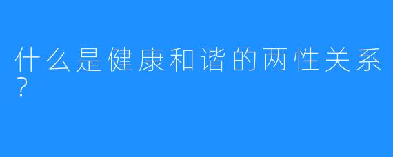 什么是健康和谐的两性关系？