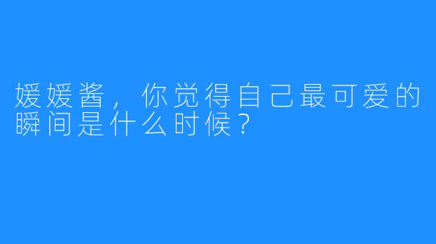 媛媛酱，你觉得自己最可爱的瞬间是什么时候？