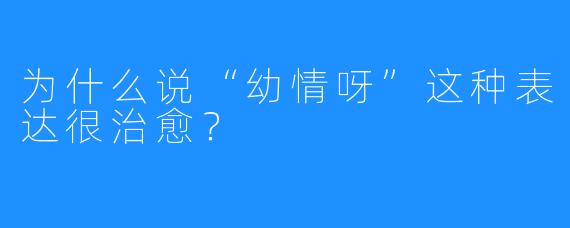 为什么说“幼情呀”这种表达很治愈？