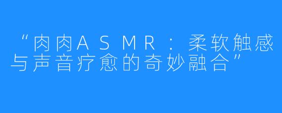 “肉肉ASMR:柔软触感与声音疗愈的奇妙融合”