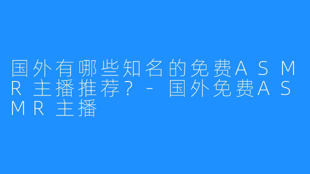 国外有哪些知名的免费ASMR主播推荐?-国外免费ASMR主播