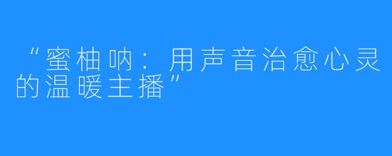 “蜜柚呐:用声音治愈心灵的温暖主播”