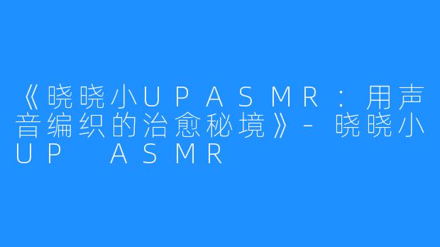 《晓晓小UPASMR:用声音编织的治愈秘境》-晓晓小UP ASMR