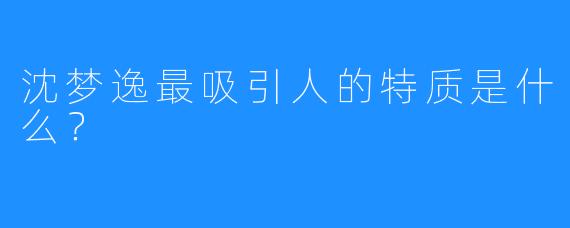 沈梦逸最吸引人的特质是什么？