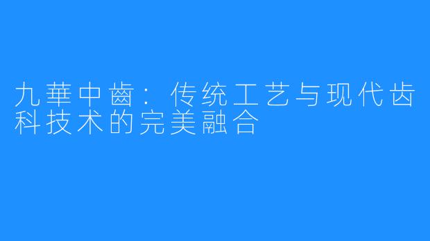 九華中齒:传统工艺与现代齿科技术的完美融合