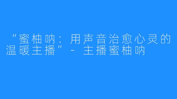 “蜜柚呐:用声音治愈心灵的温暖主播”-主播蜜柚呐