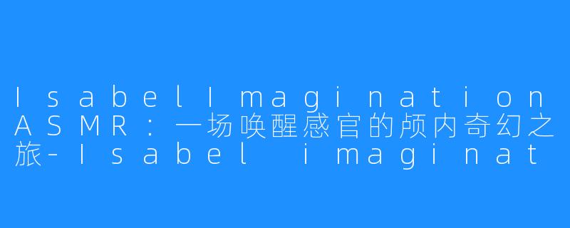 IsabelImaginationASMR:一场唤醒感官的颅内奇幻之旅-Isabel imagination ASMR