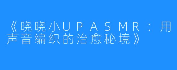 《晓晓小UPASMR:用声音编织的治愈秘境》
