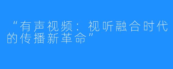 “有声视频:视听融合时代的传播新革命”