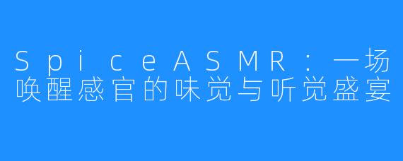 SpiceASMR：一场唤醒感官的味觉与听觉盛宴