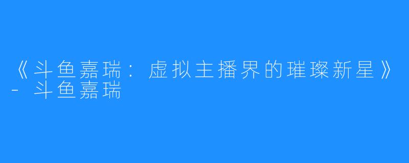 《斗鱼嘉瑞:虚拟主播界的璀璨新星》-斗鱼嘉瑞